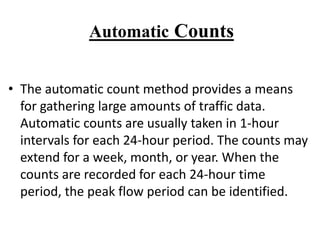 Automatic Counts
• The automatic count method provides a means
for gathering large amounts of traffic data.
Automatic counts are usually taken in 1-hour
intervals for each 24-hour period. The counts may
extend for a week, month, or year. When the
counts are recorded for each 24-hour time
period, the peak flow period can be identified.
 