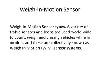 Weigh-in-Motion Sensor
Weigh-in-Motion Sensor types. A variety of
traffic sensors and loops are used world-wide
to count, weigh and classify vehicles while in
motion, and these are collectively known as
Weigh In Motion (WIM) sensor systems.
 