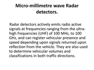 Micro-millimetre wave Radar
detectors.
Radar detectors actively emits radio active
signals at frequencies ranging from the ultra-
high frequencies (UHF) of 100 MHz, to 100
GHz, and can register vehicular presence and
speed depending upon signals returned upon
reflection from the vehicle. They are also used
to determine vehicular volumes and
classifications in both traffic directions.
 