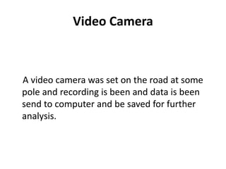 Video Camera
A video camera was set on the road at some
pole and recording is been and data is been
send to computer and be saved for further
analysis.
 