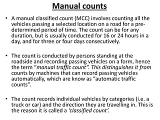 Manual counts
• A manual classified count (MCC) involves counting all the
vehicles passing a selected location on a road for a pre-
determined period of time. The count can be for any
duration, but is usually conducted for 16 or 24 hours in a
day, and for three or four days consecutively.
• The count is conducted by persons standing at the
roadside and recording passing vehicles on a form, hence
the term “manual traffic count”. This distinguishes it from
counts by machines that can record passing vehicles
automatically, which are know as “automatic traffic
counts”.
• The count records individual vehicles by categories (i.e. a
truck or car) and the direction they are travelling in. This is
the reason it is called a ‘classified count’.
 