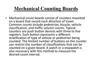 Mechanical Counting Boards
• Mechanical count boards consist of counters mounted
on a board that record each direction of travel.
Common counts include pedestrian, bicycle, vehicle
classification, and traffic volume counts. Typical
counters are push button devices with three to five
registers. Each button represents a different
stratification of type of vehicle or pedestrian being
counted. The limited number of buttons on the counter
can restrict the number of classifications that can be
counted on a given board. A watch or a stopwatch is
also necessary with this method to measure the
desired count interval.
 