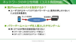 7© J-Stream Inc. All Rights Reserved.
ネットワークの中立性問題（コスト負担問題）
 誰がInternetのコストを負担するか？
 ユーザ（ISP)とサーバ（OTT)のパワーゲーム（費用の押し付け合い）
による全体最適化
 パワーゲーム＝ユーザを人質としたチキンゲーム
 例：OTTとISP間の回線容量が足りない
 OTT→ISP：このままだとISPユーザ減るよ！
 ISP→OTT：このままだとOTTユーザ減るよ！
Internet
配信費用ネット利用料
 