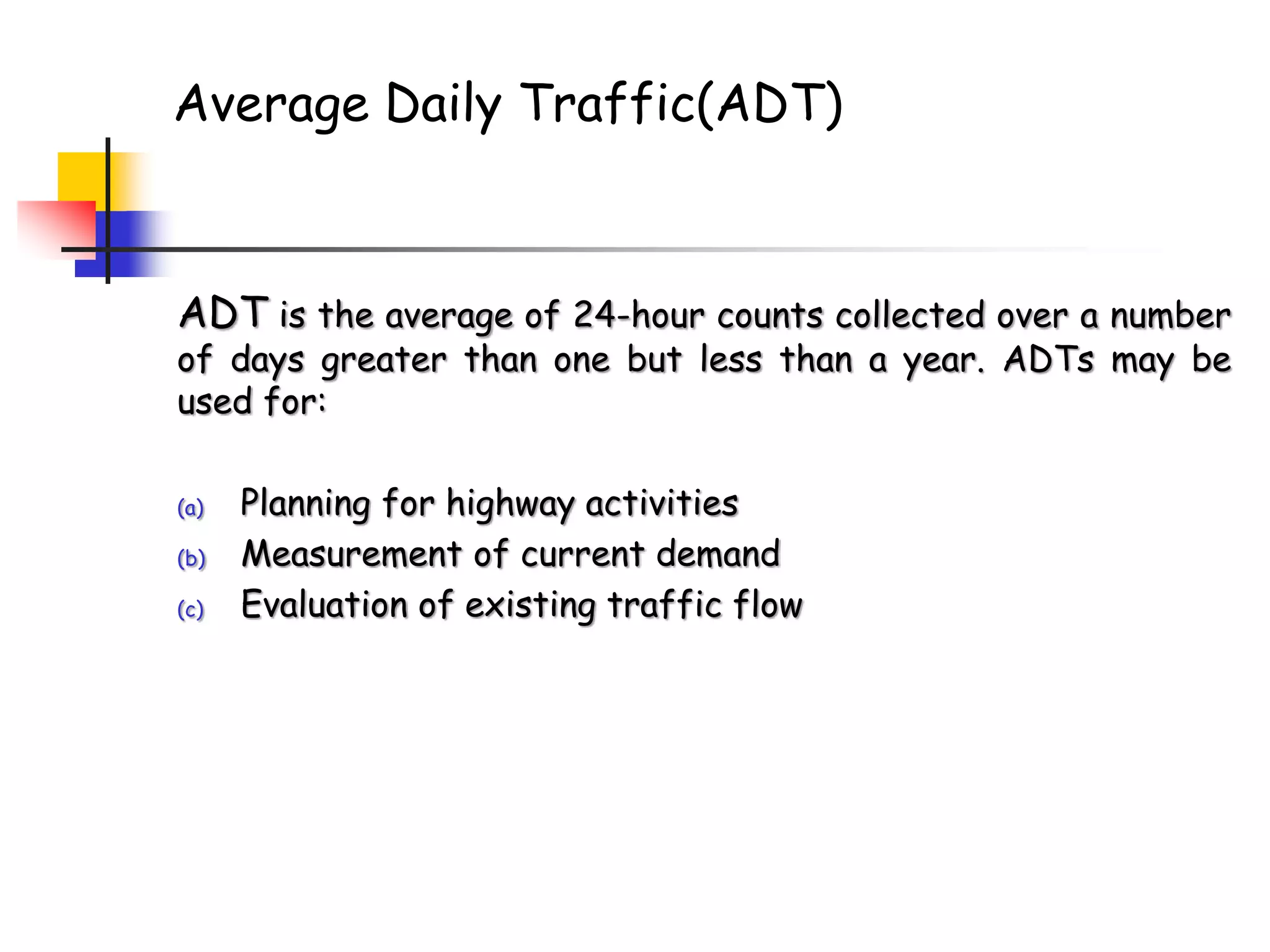 Average Daily Traffic(ADT)
ADT is the average of 24-hour counts collected over a number
of days greater than one but less than a year. ADTs may be
used for:
(a) Planning for highway activities
(b) Measurement of current demand
(c) Evaluation of existing traffic flow
 