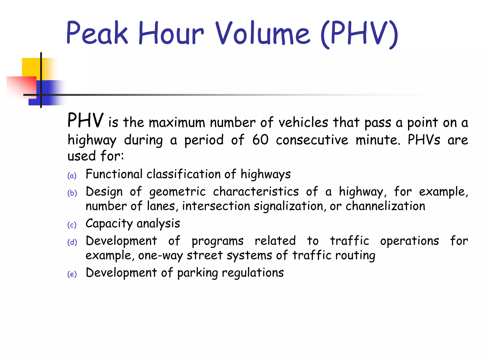 Peak Hour Volume (PHV)
PHV is the maximum number of vehicles that pass a point on a
highway during a period of 60 consecutive minute. PHVs are
used for:
(a) Functional classification of highways
(b) Design of geometric characteristics of a highway, for example,
number of lanes, intersection signalization, or channelization
(c) Capacity analysis
(d) Development of programs related to traffic operations for
example, one-way street systems of traffic routing
(e) Development of parking regulations
 