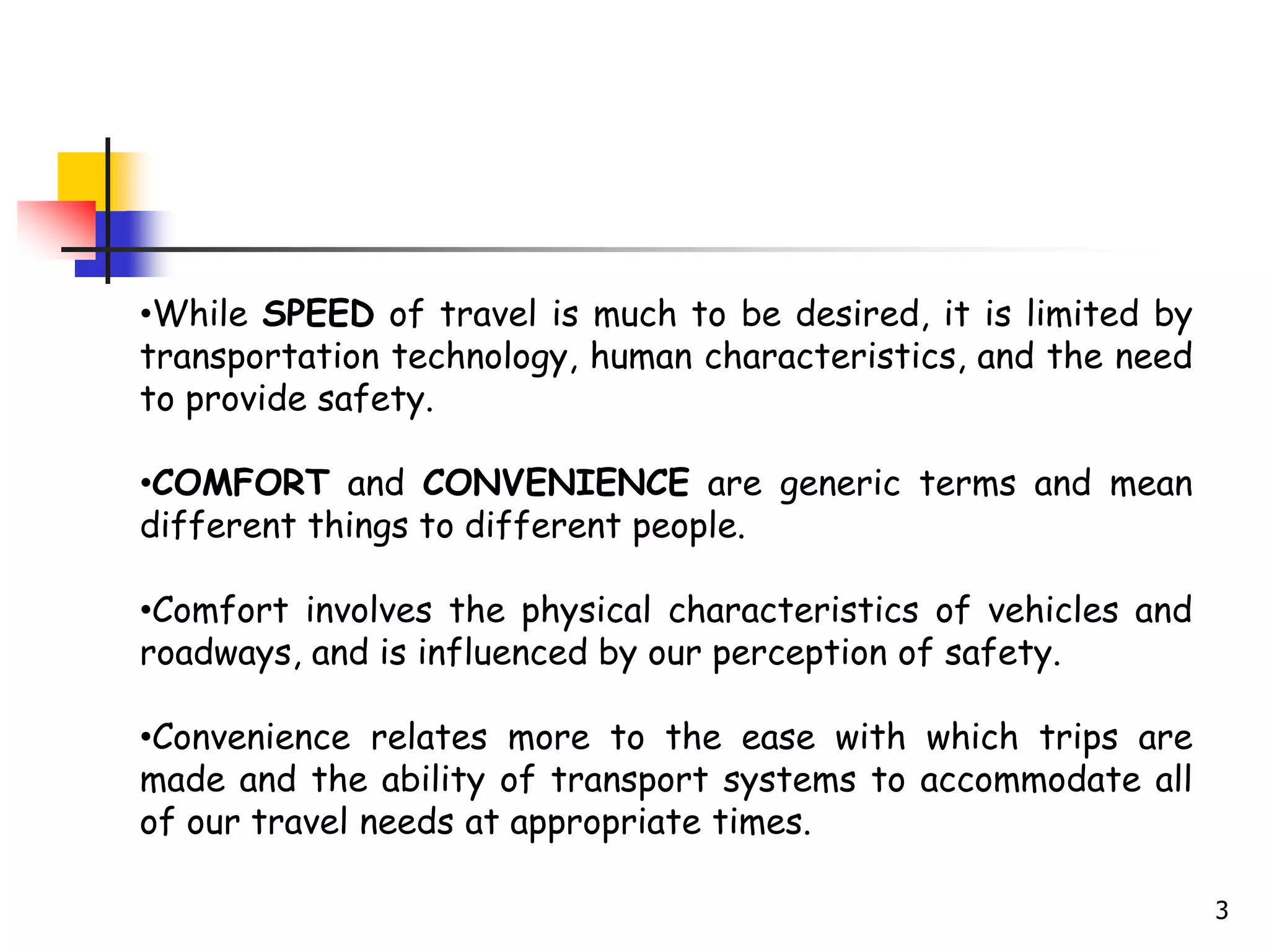 3
•While SPEED of travel is much to be desired, it is limited by
transportation technology, human characteristics, and the need
to provide safety.
•COMFORT and CONVENIENCE are generic terms and mean
different things to different people.
•Comfort involves the physical characteristics of vehicles and
roadways, and is influenced by our perception of safety.
•Convenience relates more to the ease with which trips are
made and the ability of transport systems to accommodate all
of our travel needs at appropriate times.
 
