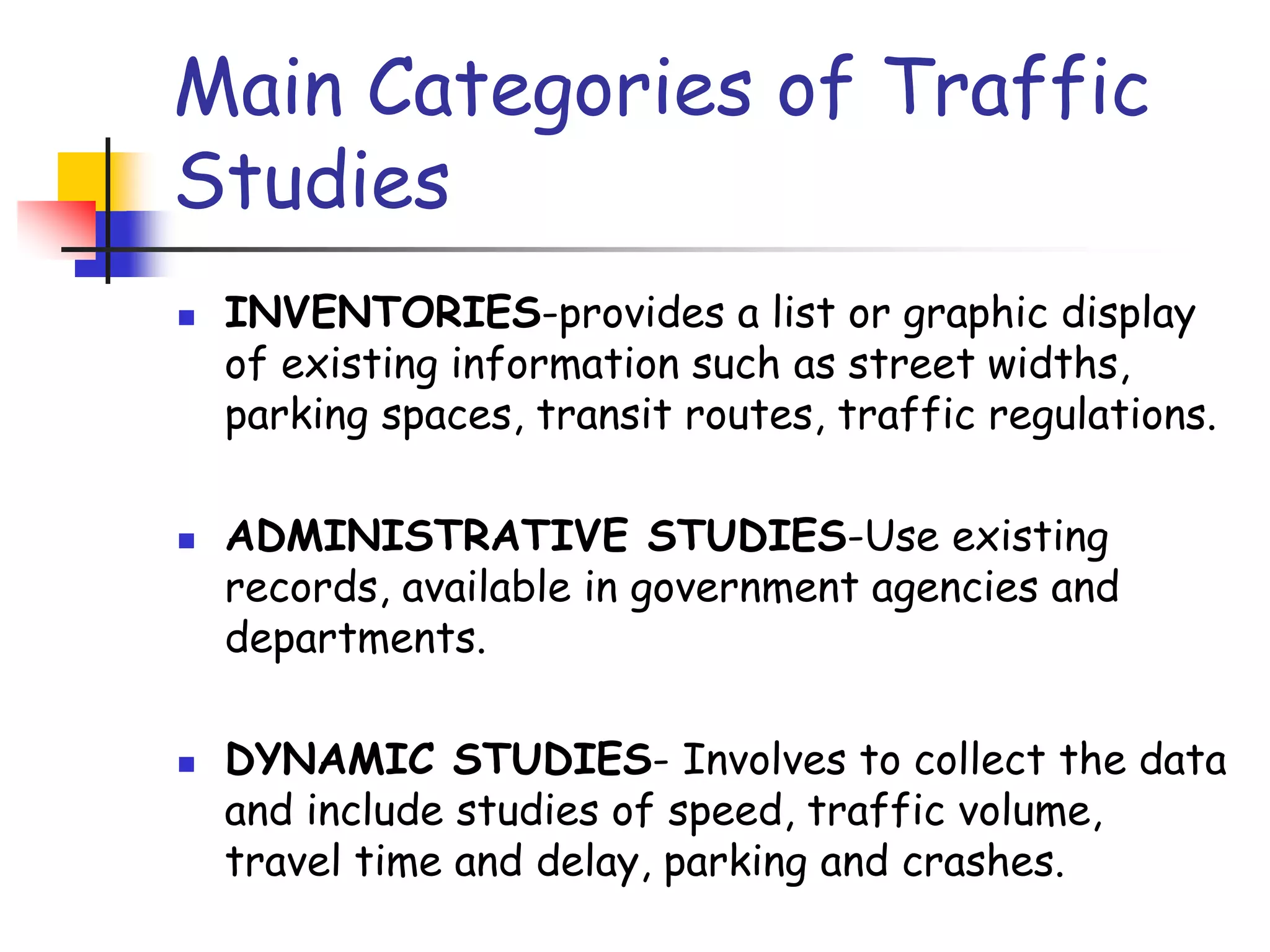 Main Categories of Traffic
Studies
 INVENTORIES-provides a list or graphic display
of existing information such as street widths,
parking spaces, transit routes, traffic regulations.
 ADMINISTRATIVE STUDIES-Use existing
records, available in government agencies and
departments.
 DYNAMIC STUDIES- Involves to collect the data
and include studies of speed, traffic volume,
travel time and delay, parking and crashes.
 