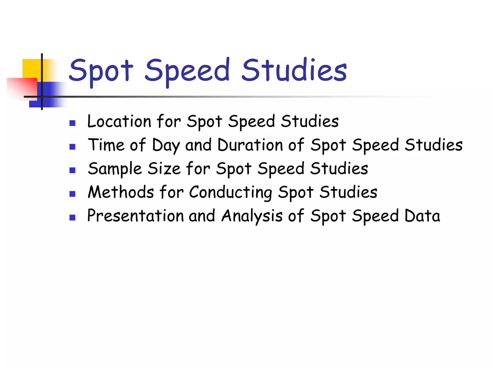 Spot Speed Studies
 Location for Spot Speed Studies
 Time of Day and Duration of Spot Speed Studies
 Sample Size for Spot Speed Studies
 Methods for Conducting Spot Studies
 Presentation and Analysis of Spot Speed Data
 