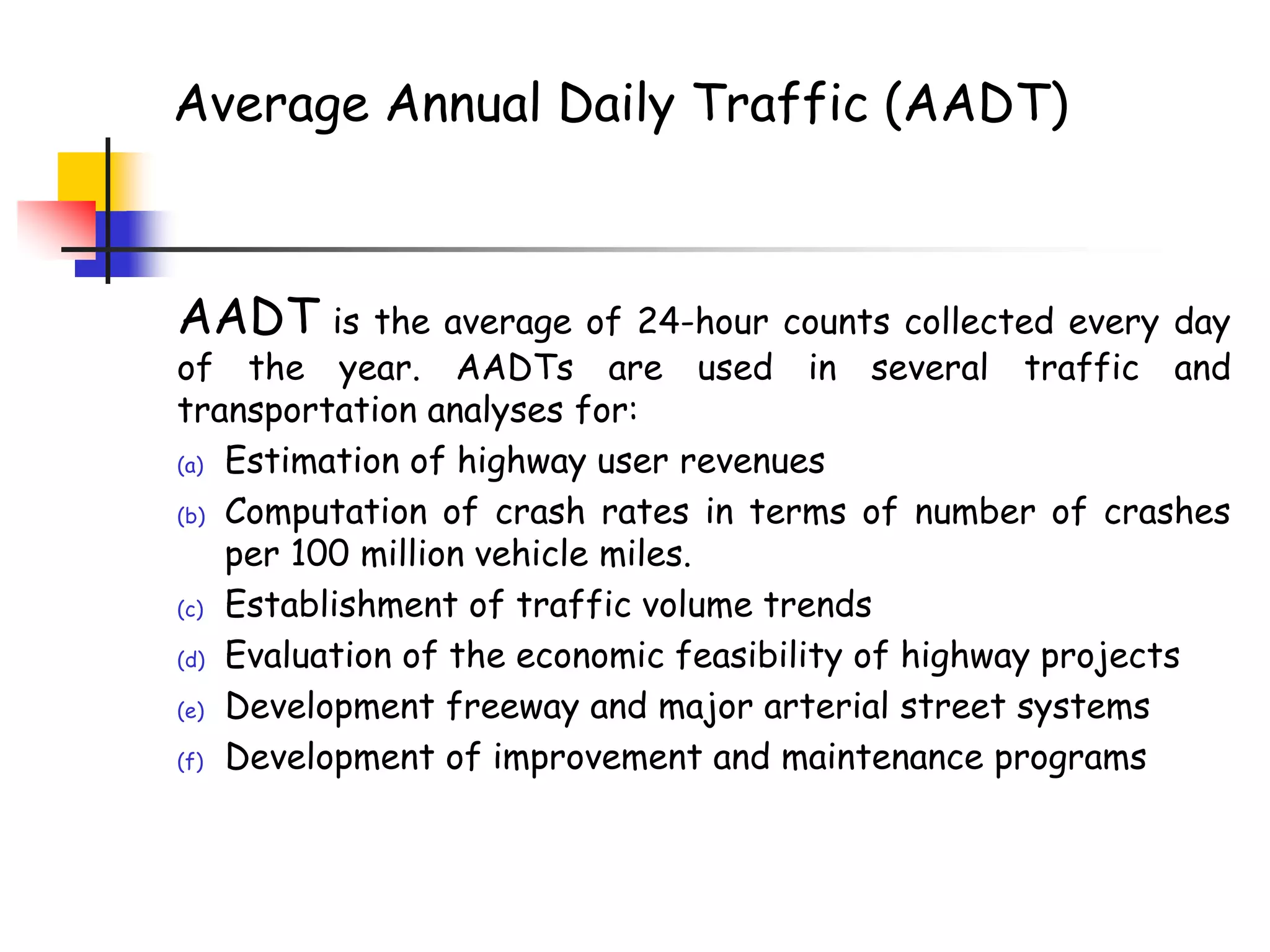 Average Annual Daily Traffic (AADT)
AADT is the average of 24-hour counts collected every day
of the year. AADTs are used in several traffic and
transportation analyses for:
(a) Estimation of highway user revenues
(b) Computation of crash rates in terms of number of crashes
per 100 million vehicle miles.
(c) Establishment of traffic volume trends
(d) Evaluation of the economic feasibility of highway projects
(e) Development freeway and major arterial street systems
(f) Development of improvement and maintenance programs
 