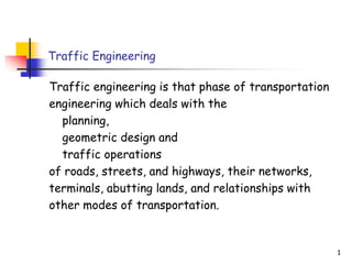 Traffic Engineering
Traffic engineering is that phase of transportation
engineering which deals with the
planning,
geometric design and
traffic operations
of roads, streets, and highways, their networks,
terminals, abutting lands, and relationships with
other modes of transportation.
1
 