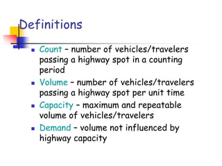 Definitions
 Count – number of vehicles/travelers
passing a highway spot in a counting
period
 Volume – number of vehicles/travelers
passing a highway spot per unit time
 Capacity – maximum and repeatable
volume of vehicles/travelers
 Demand – volume not influenced by
highway capacity
 
