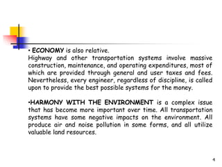 4
• ECONOMY is also relative.
Highway and other transportation systems involve massive
construction, maintenance, and operating expenditures, most of
which are provided through general and user taxes and fees.
Nevertheless, every engineer, regardless of discipline, is called
upon to provide the best possible systems for the money.
•HARMONY WITH THE ENVIRONMENT is a complex issue
that has become more important over time. All transportation
systems have some negative impacts on the environment. All
produce air and noise pollution in some forms, and all utilize
valuable land resources.
 