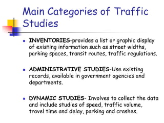 Main Categories of Traffic
Studies
 INVENTORIES-provides a list or graphic display
of existing information such as street widths,
parking spaces, transit routes, traffic regulations.
 ADMINISTRATIVE STUDIES-Use existing
records, available in government agencies and
departments.
 DYNAMIC STUDIES- Involves to collect the data
and include studies of speed, traffic volume,
travel time and delay, parking and crashes.
 