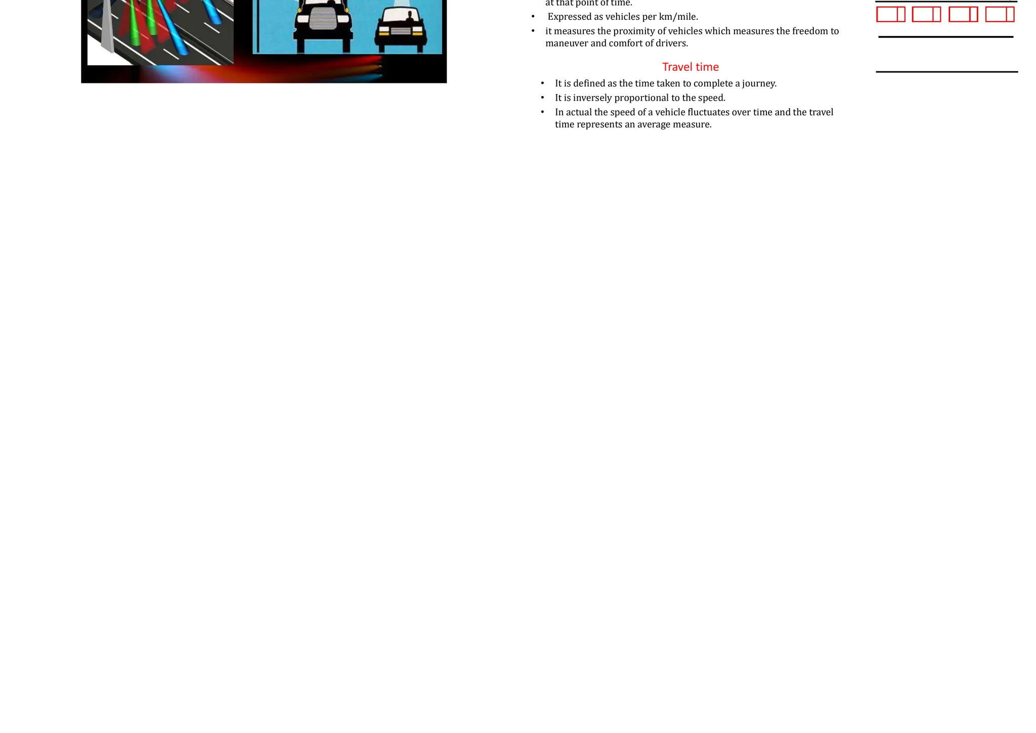 Methods for Conducting Volume Counts Methods for Conducting Volume Counts
Methods for Conducting Volume Counts Flow:
• Flow or volume are the two ways of counting the number of vehicles on a road.
• Number of vehicles that pass a point on a highway during a specific time interval.
• Mathematically the flow ‘q’ is expressed in vehicles/hour is given by
t
n
q
t

Density:
• It is defined as the number of vehicles occupying a given length of highway.
• x is length of the road, 𝑛 is the number of vehicles in one lane of the road
at that point of time.
• Expressed as vehicles per km/mile.
• it measures the proximity of vehicles which measures the freedom to
maneuver and comfort of drivers.
Travel time
• It is defined as the time taken to complete a journey.
• It is inversely proportional to the speed.
• In actual the speed of a vehicle fluctuates over time and the travel
time represents an average measure.
x
n
k
x

 