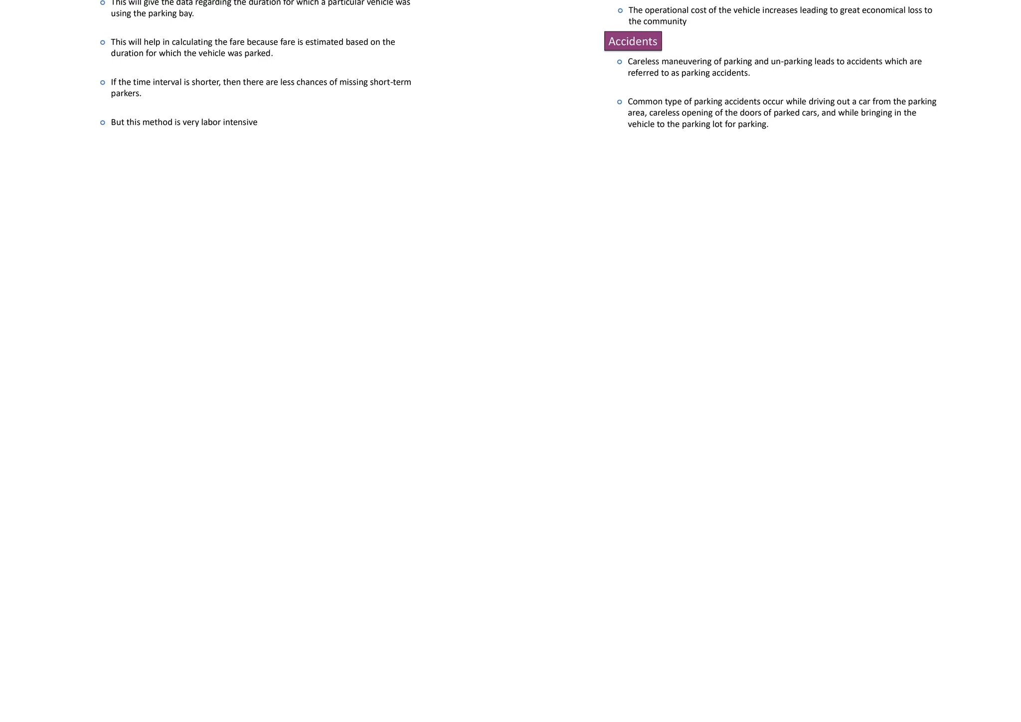 • It is the ratio of total vehicle hours to the number of vehicles parked
Average parking duration
Cont…
Parking turnover
 It is the ratio of number of vehicles parked in a duration to the number of
parking bays available.
 This can be expressed as number of vehicles per bay per time duration.
Parking index
 Parking index is also called occupancy or efficiency.
 It is defined as the ratio of number of bays occupied in a time duration to
the total space available
Fixed period sampling
 This is almost similar to in-out survey. All vehicles are counted at the beginning of
the survey.
 Then after a fixed time interval that may vary between 15 minutes to i hour, the
count is again taken.
 Here there are chances of missing the number of vehicles that were parked for a
short duration.
Parking surveys are conducted to collect the parking statistics.
In-out survey
 In this survey, the occupancy count in the selected parking lot is taken at the
beginning.
 Then the number of vehicles that enter and leaving the parking lot for a particular
time interval is counted.
 The final occupancy in the parking lot is also taken .
 For this survey only one person may be enough.
 But in this parking duration and turn over is not obtained. Hence parking fare cant
be estimated from this survey.
Parking Surveys
Cont…
License plate method of survey
 This results in the most accurate and realistic data.
 In this case of survey, every parking stall is monitored at a continuous interval of
15 minutes or so and the license plate number is noted down.
 This will give the data regarding the duration for which a particular vehicle was
using the parking bay.
 This will help in calculating the fare because fare is estimated based on the
duration for which the vehicle was parked.
 If the time interval is shorter, then there are less chances of missing short-term
parkers.
 But this method is very labor intensive
Accidents
 Careless maneuvering of parking and un-parking leads to accidents which are
referred to as parking accidents.
 Common type of parking accidents occur while driving out a car from the parking
area, careless opening of the doors of parked cars, and while bringing in the
vehicle to the parking lot for parking.
Congestion
 Parking takes considerable street space leading to the lowering of the road
capacity.
 Hence, speed will be reduced, journey time and delay will also subsequently
increase.
 The operational cost of the vehicle increases leading to great economical loss to
the community
Ill Effects Of Parking
 