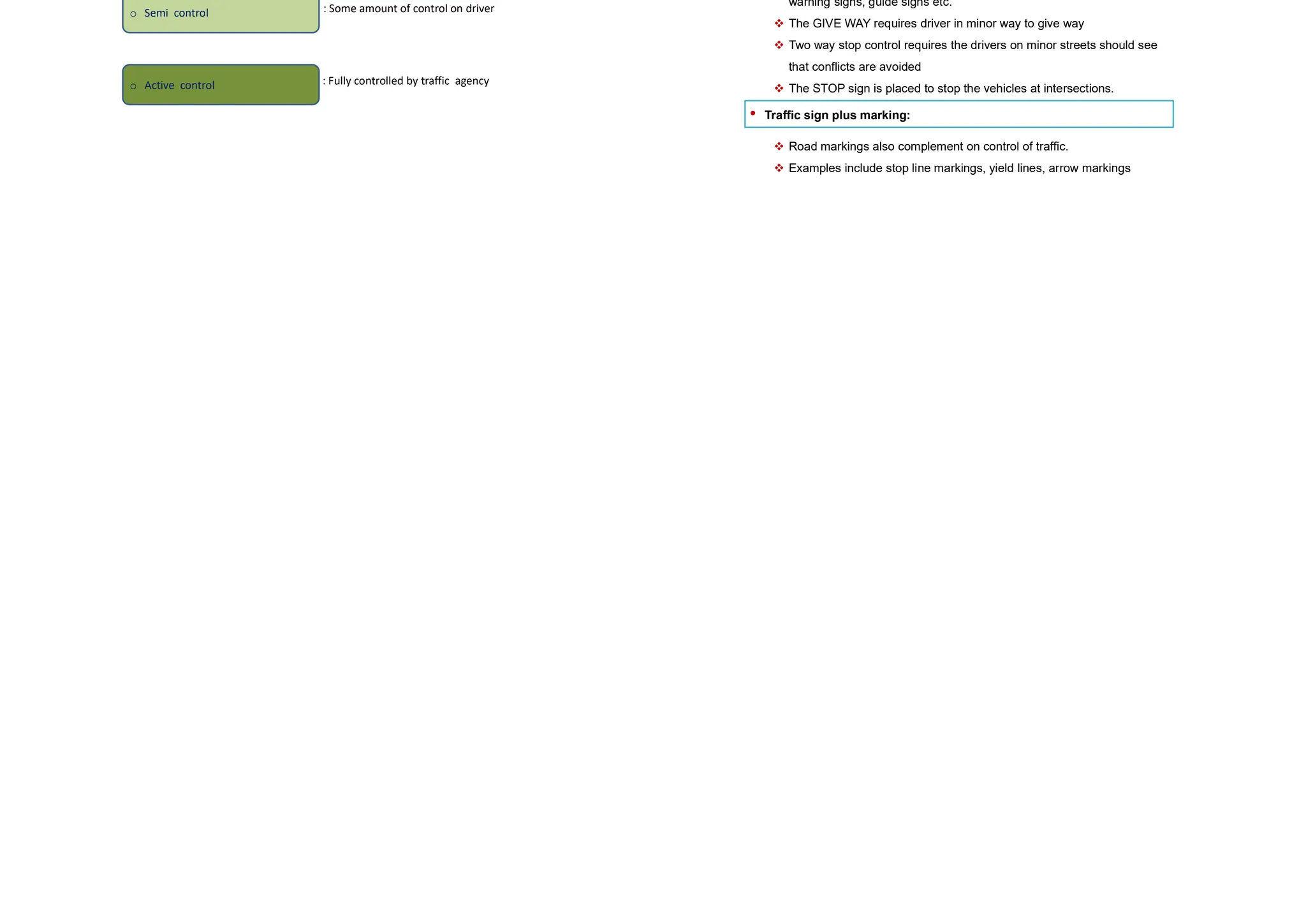 • They are different for different type of intersection.
• For example, at a four-legged intersection,
Type of conflict No. of conflicts
Competing through movements 4
Right turn and movements 8
Right turn traffics 4
Left turn and merging traffics 4
Pedestrians 8
Diverging traffic 4
Total 32
Conflicts at an intersection Contd..
• The essence of the intersection control is to resolve these conflicts at the
intersection for the safe and efficient movement of both vehicular traffic
and pedestrians
 Time sharing
 Space sharing
 Traffic volume
 Road geometry
 Cost involved
 Importance of the road
.The type of intersection control that has to be adopted depends on
Levels of intersection control
The control of an intersection can be exercised at different levels.
o Passive control
o Semi control
o Active control
: No explicit control on driver
: Some amount of control on driver
: Fully controlled by traffic agency
Passive control
• No control:
 Through movements will have more priority than turning
movements.
 The driver is expected to obey basic traffic rules
• Traffic signs:
 It is able to provide some level of control traffic with the help of
warning signs, guide signs etc.
 The GIVE WAY requires driver in minor way to give way
 Two way stop control requires the drivers on minor streets should see
that conflicts are avoided
 The STOP sign is placed to stop the vehicles at intersections.
• Traffic sign plus marking:
 Road markings also complement on control of traffic.
 Examples include stop line markings, yield lines, arrow markings
 