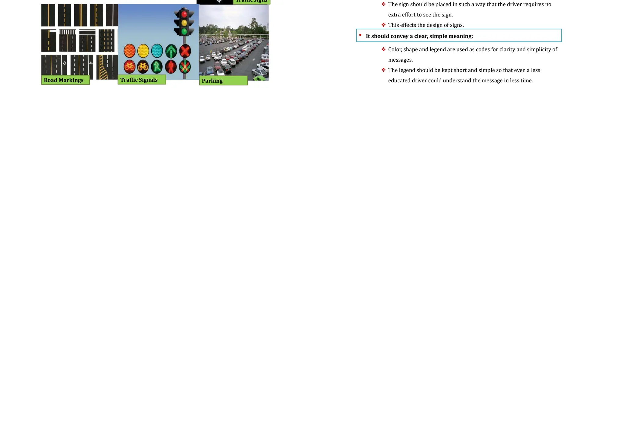 Channelized intersections
 Vehicles approaching an intersection are directed to definite paths by islands,
marking etc.
 They provides more safety and efficiency.
 It reduces the number of possible conflicts by reducing the area of conflicts
available in the carriageway.
 The presence of traffic islands, markings etc. forces the driver to reduce the
speed and becomes more cautious while maneuvering the intersection
 A channelizing island also serves as a refuge for pedestrians and makes
pedestrian crossing safer.
Channelization of traffic through
three-legged intersection
Channelization of traffic through
four-legged intersection
Road Markings
Over view
• The major types of traffic control devices used are
 Traffic signs,
 Road markings ,
 Traffic signals , and
 Parking control.
Traffic signs
Road Markings Traffic Signals Parking
Requirements of traffic control devices
• The control device should fulfill a need:
 Each device must have a specific purpose for the safe and efficient
operation of traffic flow
 The superfluous devices should not be used
• It should command attention from the road users:
 These signs should be properly visible distinctive and clear
 The sign should be placed in such a way that the driver requires no
extra effort to see the sign.
 This effects the design of signs.
• It should convey a clear, simple meaning:
 Color, shape and legend are used as codes for clarity and simplicity of
messages.
 The legend should be kept short and simple so that even a less
educated driver could understand the message in less time.
 