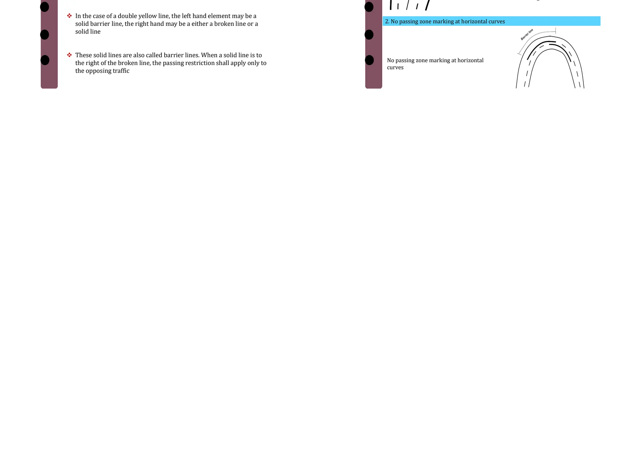  The subdivision of wide carriageways into separate lanes on
either side of the carriage way helps the driver to go straight
 At intersections, these traffic lane lines will eliminate confusion
and facilitates turning movements.
 The traffic lane lines are normally single broken lines of 100 mm
width
 Thus traffic lane markings help in increasing the capacity of the
road in addition ensuring more safety.
2. Traffic Lanes Over View
Lane marking for a four lane road
with solid barrier line
1. Lane marking for a four lane road with solid barrier line
2. Traffic lane marking for a four lane road with broken centre line
Traffic lane marking for a four
lane road with broken centre
line
3. No Passing Zones
 No passing zones are established on summit curves, horizontal
curves, and on two lane and three lane highways where overtaking
maneuvers are prohibited because of low sight distance
 It may be marked by a solid yellow line along the centre or a double
yellow line
 In the case of a double yellow line, the left hand element may be a
solid barrier line, the right hand may be a either a broken line or a
solid line
 These solid lines are also called barrier lines. When a solid line is to
the right of the broken line, the passing restriction shall apply only to
the opposing traffic
Over View
1. Barrier line marking for a four lane road
Barrier line marking for a four lane road
2. No passing zone marking at horizontal curves
No passing zone marking at horizontal
curves
 