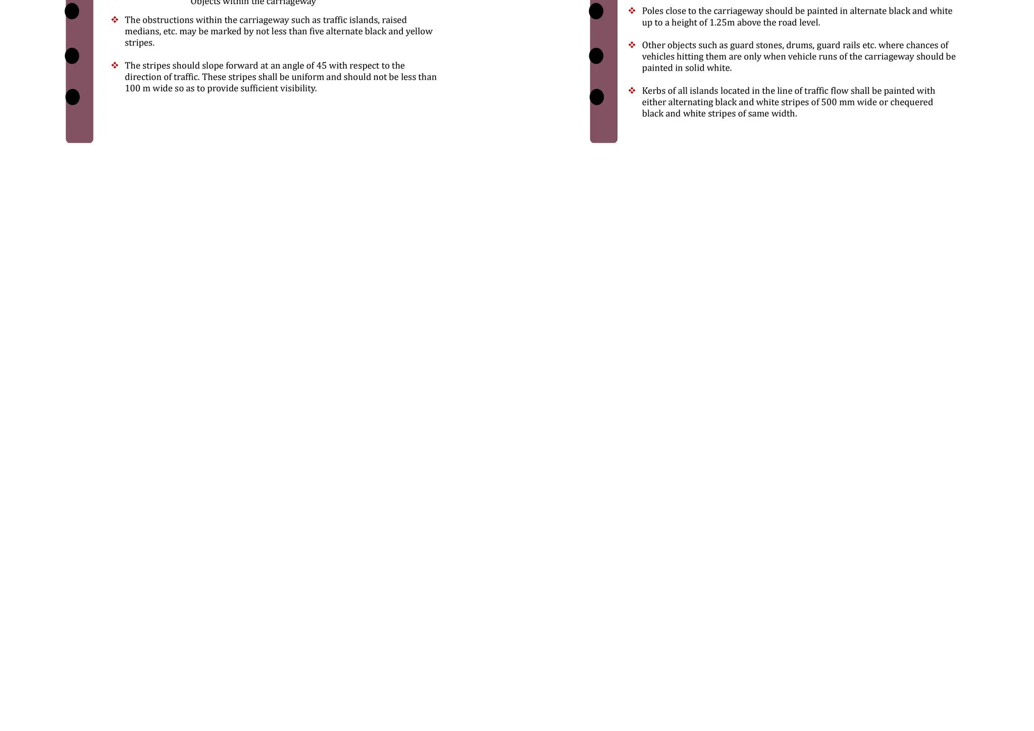 2. Pedestrian crossings
 The site should be selected that there is less inconvenience to the pedestrians
and also the vehicles are not interrupted too much.
 At intersections, the pedestrian crossings should be preceded by a stop line
at a distance of 2 to 3m for un-signalized intersections and at a distance of
one metre for signalized intersections.
 Most commonly used pattern for pedestrian crossing is Zebra crossing
consisting of equally spaced white strips of 500 mm wide.
1. Pedestrian marking near an intersection
3. Directional arrows
1. Directional arrow marking
 In addition to the warning lines on approaching lanes, directional arrows
should be used to guide the drivers in advance over the correct lane to be
taken while approaching busy intersections.
 Because of the low angle at which the markings are viewed by the drivers, the
arrows should be elongated in the direction of traffic for adequate visibility.
The dimensions of these arrows are also very important
Object Markings
 Physical obstructions in a carriageway like traffic island or obstructions near
carriageway like signal posts, pier etc. cause serious hazard to the flow of
traffic and should be adequately marked. They may be marked on the objects
adjacent to the carriageway.
Objects within the carriageway
1 Object Marking With in carriage way
 The obstructions within the carriageway such as traffic islands, raised
medians, etc. may be marked by not less than five alternate black and yellow
stripes.
 The stripes should slope forward at an angle of 45 with respect to the
direction of traffic. These stripes shall be uniform and should not be less than
100 m wide so as to provide sufficient visibility.
Cont…
 Objects(subway piers and abutments, culvert head walls etc.) adjacent to the
carriageway posing obstruction to the traffic flow)
 They should be marked with alternate black and white stripes at a forward
angle of 45 with respect to the direction of traffic.
 Poles close to the carriageway should be painted in alternate black and white
up to a height of 1.25m above the road level.
 Other objects such as guard stones, drums, guard rails etc. where chances of
vehicles hitting them are only when vehicle runs of the carriageway should be
painted in solid white.
 Kerbs of all islands located in the line of traffic flow shall be painted with
either alternating black and white stripes of 500 mm wide or chequered
black and white stripes of same width.
2. Objects adjacent to carriageway
 