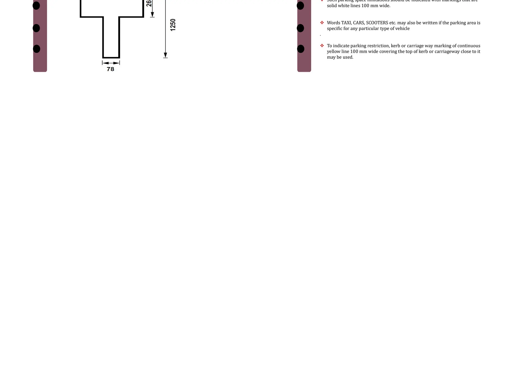 1. Marking for objects adjacent to the road way
Cont… Word Messages
 Information to guide, regulate, or warn the road user may also be conveyed by
inscription of word message on road surface.
 Characters for word messages are usually capital letters. The legends should be as
brief as possible and shall not consist of more than three words for any message.
 Word messages require more and important time to read and comprehend than other
road markings. Therefore, only few and important ones are usually adopted.
 Some of the examples of word messages are STOP, SLOW, SCHOOL, RIGHT TUN ONLY
etc.
 The character of a road message is also elongated so that driver looking at the road
surface at a low angle can also read them easily.
Cont…
1. Typical dimension of the character T used in road marking
Parking
 The marking of the parking space limits on urban roads promotes more
efficient use of the parking spaces
 It tends to prevent encroachment on places like bus stops, fire hydrant zones
etc. where parking is undesirable.
 Such parking space limitations should be indicated with markings that are
solid white lines 100 mm wide.
 Words TAXI, CARS, SCOOTERS etc. may also be written if the parking area is
specific for any particular type of vehicle
.
 To indicate parking restriction, kerb or carriage way marking of continuous
yellow line 100 mm wide covering the top of kerb or carriageway close to it
may be used.
 
