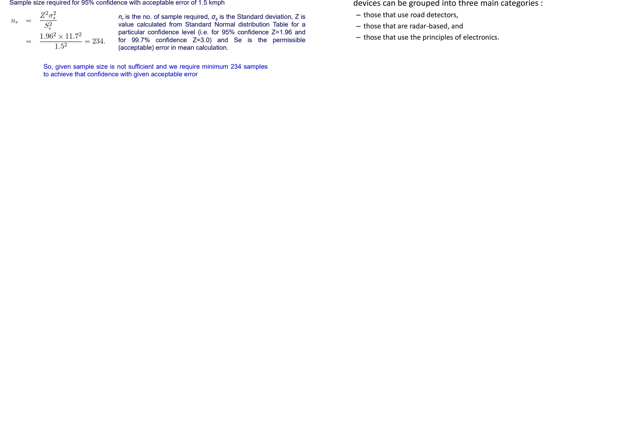 Solution
Cumulative Frequency Distribution Curve
Solution
Mean is calculated by using
Standard Deviation of the Speed
Solution
Sample size required for 95% confidence with acceptable error of 1.5 kmph
So, given sample size is not sufficient and we require minimum 234 samples
to achieve that confidence with given acceptable error
nr is the no. of sample required, σs is the Standard deviation, Z is
value calculated from Standard Normal distribution Table for a
particular confidence level (i.e. for 95% confidence Z=1.96 and
for 99.7% confidence Z=3.0) and Se is the permissible
(acceptable) error in mean calculation.
Methods for Conducting Spot Speed Studies
• Several automatic devices that can be used to obtain the
instantaneous speeds of
vehicles at a location on a highway are now available on the market.
These automatic
devices can be grouped into three main categories :
– those that use road detectors,
– those that are radar-based, and
– those that use the principles of electronics.
 