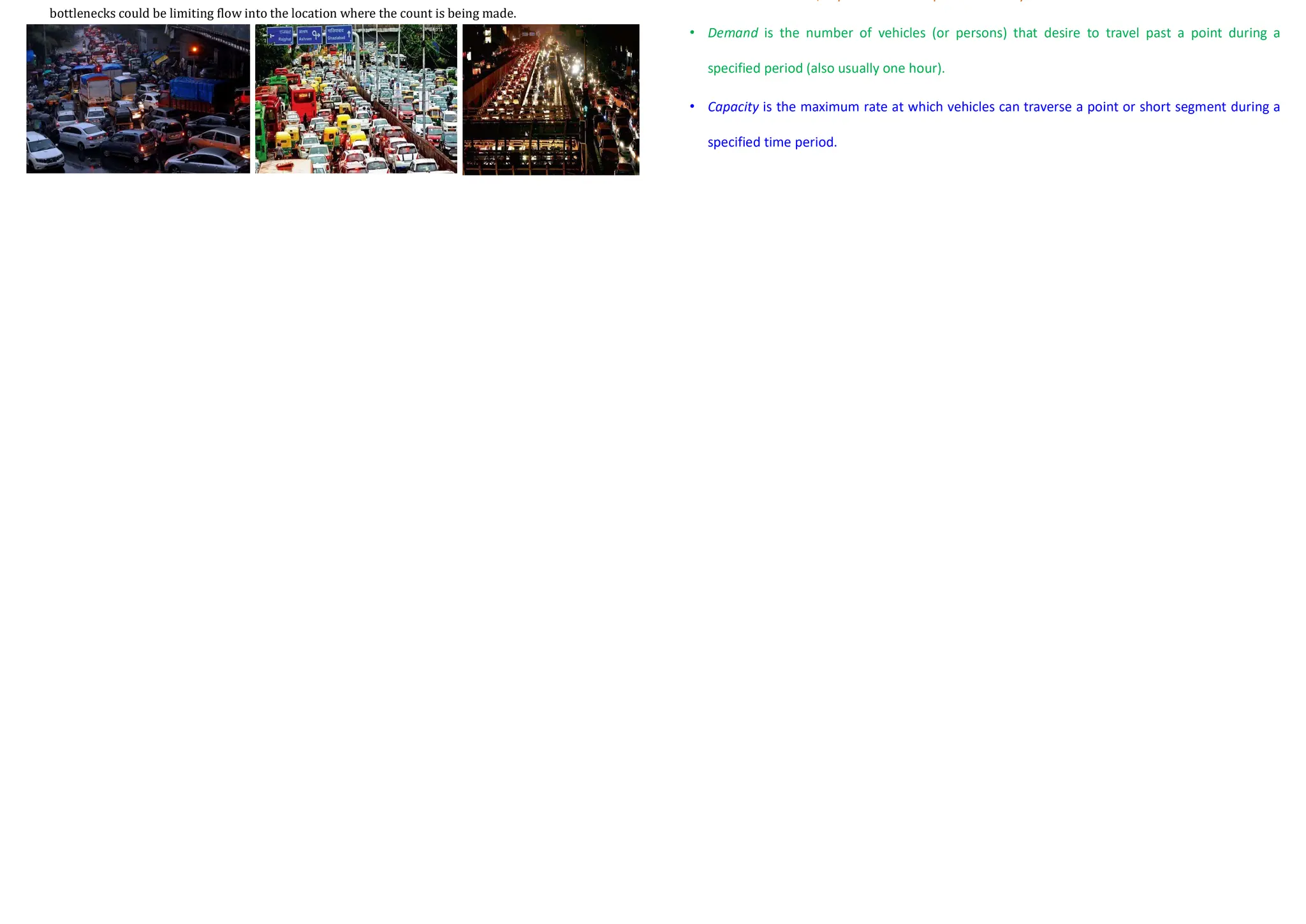 Methods for Conducting Spot Speed Studies
• Radar-based traffic sensors work on the principle
that when a signal is transmitted onto a moving
vehicle, the change in frequency between the
transmitted signal and the reflected signal is
proportional to the speed of the moving vehicle.
• The difference between the frequency of the
transmitted signal and that of the reflected signal
is measured by the equipment and then
converted to speed in kmph.
Methods for Conducting Spot Speed Studies
• In this method, the presence of vehicles is detected
through electronic means, and information on these
vehicles is obtained, from which traffic characteristics,
such as speed, volume, queues, and headways are
computed.
• The great advantage of this method over the use of road
detectors is that it is not necessary to physically install
loops or any other type of detector on the road.
• A technology using electronics is video image processing,
sometimes referred to as a machine-vision system.
• This system consists of an electronic camera overlooking
a large section of the roadway and a microprocessor.
• The electronic camera receives the images from the road;
the microprocessor determines the vehicle’s presence or
passage.
• This information is then used to determine the traffic
characteristics in real time. One such system is the
autoscope CCTV?
Volume Studies
• Traffic volume studies are conducted to collect data on the number of vehicles and/or
pedestrians that pass a point on a highway facility during a specified time period.
• Traffic volume is expressed as vehicle/h or vehicle/day
• This time period varies from as little as 15 minutes to as much as a year depending on the
anticipated use of the data.
• When selecting locations for volume counts, it is important to note whether upstream
bottlenecks could be limiting flow into the location where the count is being made.
Volume, Flow Rate, Demand, Capacity
• Volume is the number of vehicles (or persons) passing a point during a specified time period,
which is usually one hour, but need not be.
• Rate of flow is the rate at which vehicles (or persons) pass a point during a specified time period
less than one hour, expressed as an equivalent hourly rate.
• Demand is the number of vehicles (or persons) that desire to travel past a point during a
specified period (also usually one hour).
• Capacity is the maximum rate at which vehicles can traverse a point or short segment during a
specified time period.
 