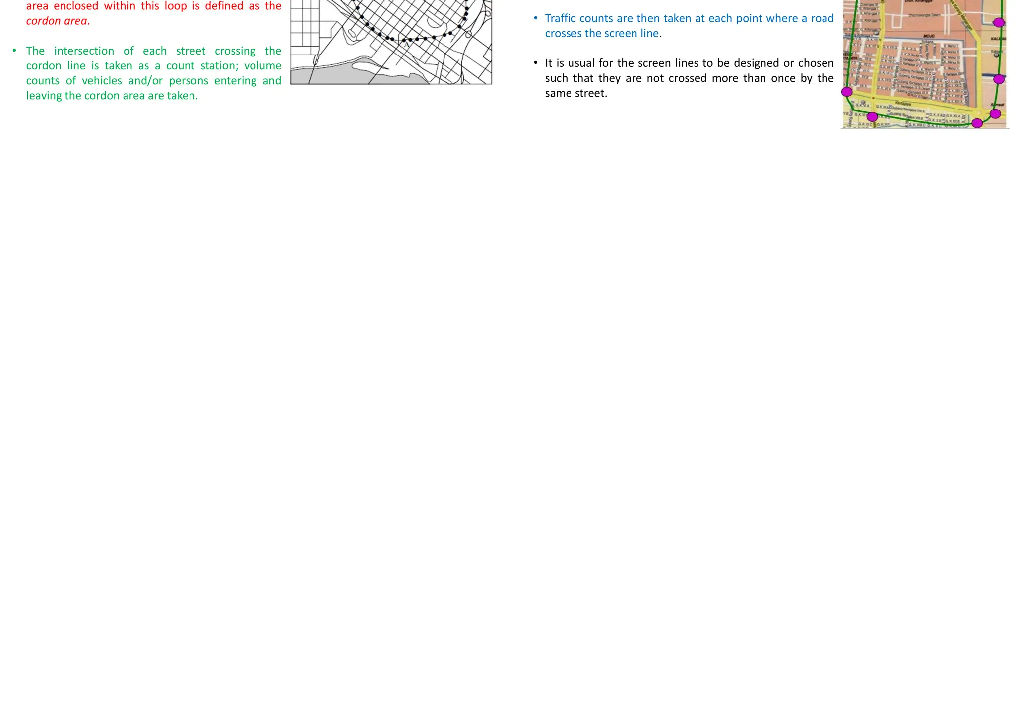 Peak Hour Volume (PHV)
• Maximum number of vehicles that pass a point on a highway during a period of 60 consecutive
minutes
• Reflects hourly variation of traffic within a day
• Used for:
– Functional classification of highways
– Design of the geometric characteristics of a highway, for example, number of lanes,
intersection signalization, or channelization
– Capacity analysis
– Development of programs related to traffic operations, for example, one-way street systems
or traffic routing
– Development of parking regulations
Types of Volume Counts
• Cordon Counts
• Screen Line Counts
• Intersection Counts
• Pedestrian Volume Counts
• Periodic Volume Counts
– Continuous
– Control
– Coverage
Cordon Counts
• When information is required on vehicle
accumulation within an area such as the central
business district (CBD) of a city, particularly during
a specific time, a cordon count is undertaken.
• The area for which the data are required is
cordoned off by an imaginary closed loop; the
area enclosed within this loop is defined as the
cordon area.
• The intersection of each street crossing the
cordon line is taken as a count station; volume
counts of vehicles and/or persons entering and
leaving the cordon area are taken.
Screen Line Counts
• In screen line counts, the study area is divided into large
sections by running imaginary lines, known as screen
lines, across it.
• In some cases, natural and manmade barriers, such as
rivers or railway tracks, are used as screen lines.
• Traffic counts are then taken at each point where a road
crosses the screen line.
• It is usual for the screen lines to be designed or chosen
such that they are not crossed more than once by the
same street.
 