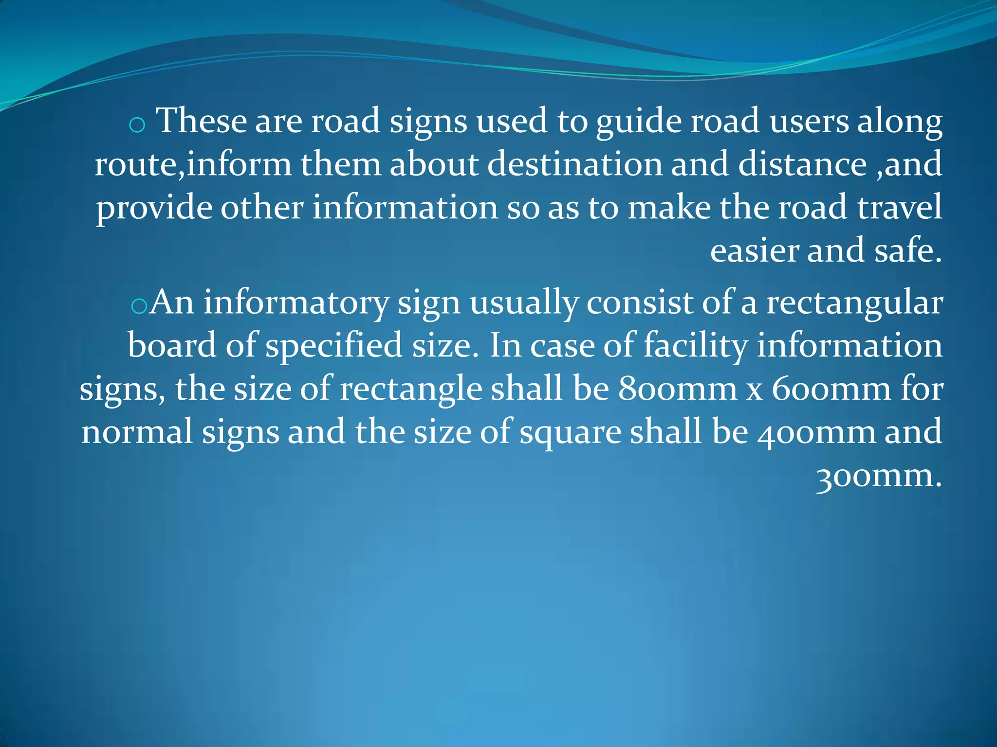 o These are road signs used to guide road users along
 route,inform them about destination and distance ,and
 provide other information so as to make the road travel
                                            easier and safe.
   oAn informatory sign usually consist of a rectangular
   board of specified size. In case of facility information
signs, the size of rectangle shall be 800mm x 600mm for
normal signs and the size of square shall be 400mm and
                                                    300mm.
 