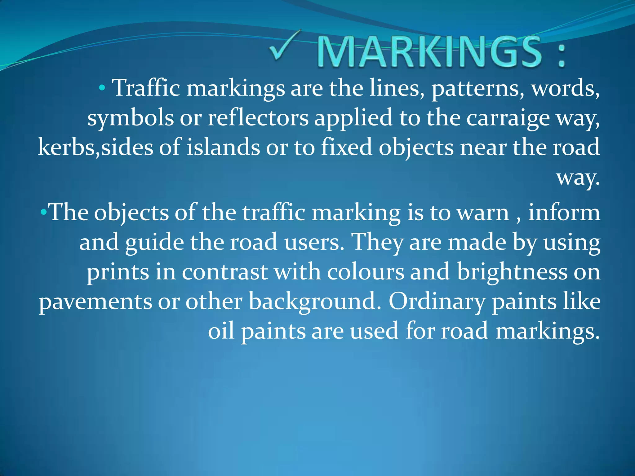 • Traffic markings are the lines, patterns, words,
    symbols or reflectors applied to the carraige way,
kerbs,sides of islands or to fixed objects near the road
                                                    way.
•The objects of the traffic marking is to warn , inform
    and guide the road users. They are made by using
     prints in contrast with colours and brightness on
pavements or other background. Ordinary paints like
                  oil paints are used for road markings.
 