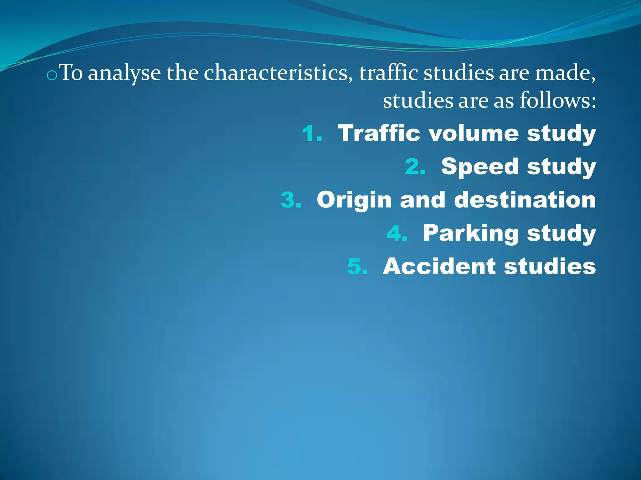 oTo analyse the characteristics, traffic studies are made,
                                 studies are as follows:
                          1. Traffic volume study
                                   2. Speed study
                        3. Origin and destination
                                 4. Parking study
                              5. Accident studies
 