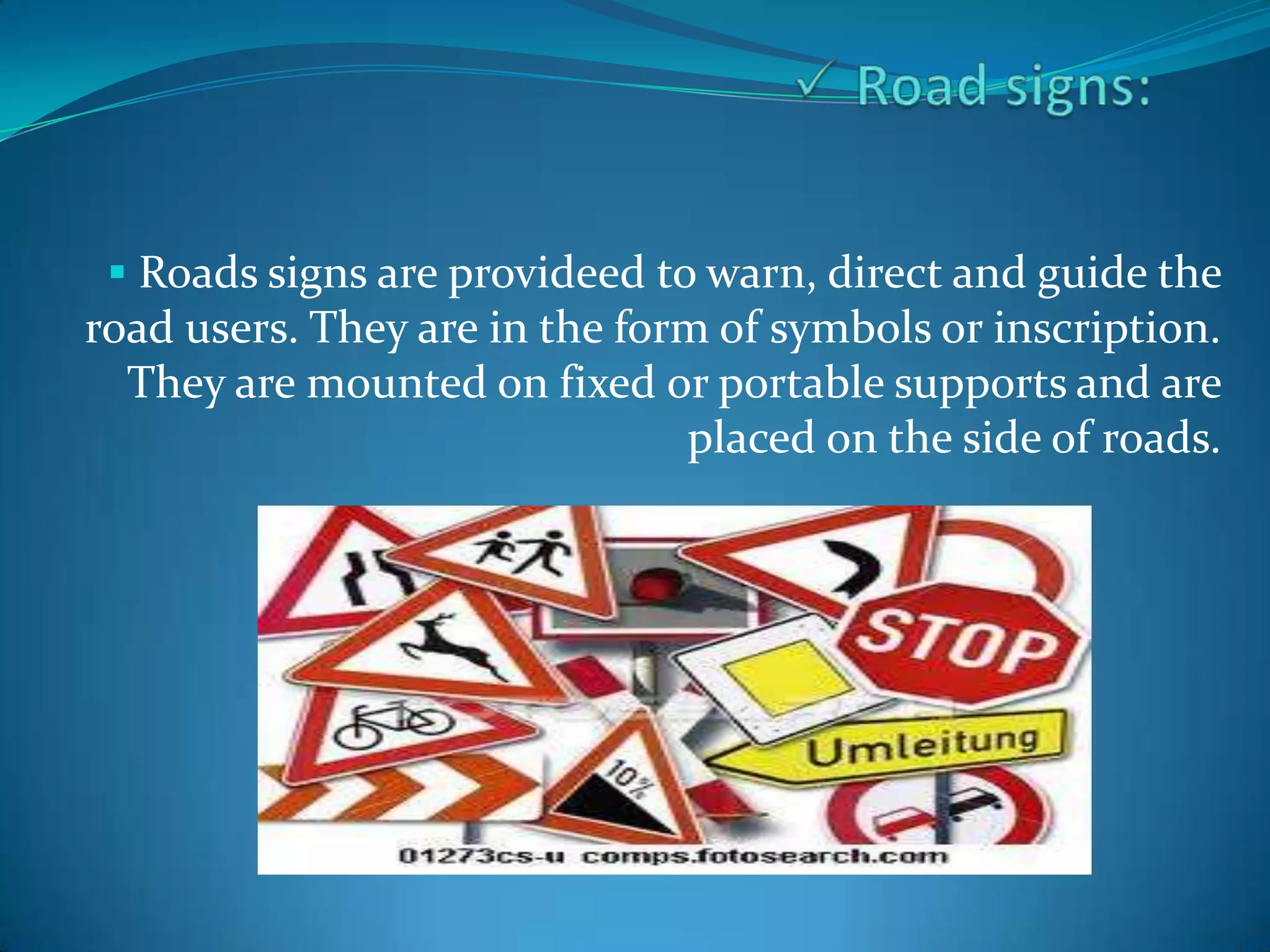  Roads signs are provideed to warn, direct and guide the
road users. They are in the form of symbols or inscription.
  They are mounted on fixed or portable supports and are
                               placed on the side of roads.
 