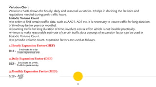 11
Variation Chart
Variation charts shows the hourly, daily and seasonal variations. It helps in deciding the facilities and
regulations needed during peak traffic hours.
Periodic Volume Count
⇒In order to find certain traffic data, such as AADT, ADT etc. it is necessary to count traffic for long duration
of time(may be for years or months).
⇒Counting traffic for long duration of time, involves cost & effort which is not feasible practically.
⇒Hence to make reasonable estimate of certain traffic data concept of expansion factor can be used in
Periodic Volume Count.
⇒In periodic volume count, expansion factors are used as follows.
 