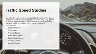 Traffic Speed Studies
Speed is the rate of travel expressed in kmph or m/s . Over a
particular route, the actual speed of vehicle may vary. Speed
of vehicle depends upon several factors such as geometric
features, traffic conditions, time, place, driver and
environment.
• Types of Speed
• Spot Speed
• Average Speed
• Time Mean Speed
• Space Mean Speed
• Journey Speed
• Running Speed
13
 