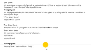 14
Spot Speed
It is an instantaneous speed of vehicle at particular instant of time or section of road. It is measured by:
Enoscope, Pressure Contact Tube, Loop Detector.
Average Speed
It is average speed of traffic calculate on the basic of spot speed of so many vehicle. It can be considered in
two different ways.
1.Time Mean Speed
2.Space Mean Speed
Time Mean Speed
Arithmetic mean of spot speed of all vehicle is called Time Mean Speed.
Space Mean Speed
It is harmonic mean of spot speed of all vehicle.
Note: Vt>Vs
Journey Speed
Running Speed
Running Time = Journey Time – Delay
 