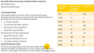 15
Generally there are two type of speed studies carried out.
Spot Speed Study
Speed And Delay Study
1.Spot Speed Study
Spot speed studies cannot be used to find density because
measurements are done at one point only. Spot speed studies are
generally carried out for the following reasons:
• In accident studies
• To calculate the traffic capacity
• Planning of traffic regulations
• Decide the speed trends.
Representation Of Spot Speed Data
• Speed Distribution Table
• Frequency Distribution Curve
• Cumulative Speed of Vehicle
Speed Distribution Table
From the spot speed data of the selected sample, frequency
distribution tables are prepared for various speed range and no of
vehicle in such range. The arithmetic mean is taken as average speed.
Speed Rang
(kmph)
No of Speed /
Frequency
Observed
% Frequency
0-10 5 1.25
10-20 8 2
20-30 10 2.5
30-40 17 4.25
40-50 30 7.5
50-60 46 11.5
60-70 200 50
70-80 52 13
80-90 32 8
 
