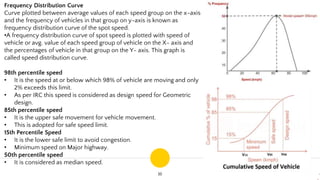 16
Frequency Distribution Curve
Curve plotted between average values of each speed group on the x-axis
and the frequency of vehicles in that group on y-axis is known as
frequency distribution curve of the spot speed.
•A frequency distribution curve of spot speed is plotted with speed of
vehicle or avg. value of each speed group of vehicle on the X- axis and
the percentages of vehicle in that group on the Y- axis. This graph is
called speed distribution curve.
98th percentile speed
• It is the speed at or below which 98% of vehicle are moving and only
2% exceeds this limit.
• As per IRC this speed is considered as design speed for Geometric
design.
85th percentile speed
• It is the upper safe movement for vehicle movement.
• This is adopted for safe speed limit.
15th Percentile Speed
• It is the lower safe limit to avoid congestion.
• Minimum speed on Major highway.
50th percentile speed
• It is considered as median speed.
 