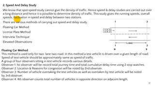 2. Speed And Delay Study
We know that spot speed study cannot give the density of traffic. Hence speed & delay studies are carried out over
a long distance and hence it is possible to determine density of traffic. This study gives the running speeds, overall
speeds, fluctuation in speed and delay between two stations.
There are various methods of carrying out speed and delay study.
Floating Car Method
License Plate Method
Interview Technique
Elevated Observations
Floating Car Method
This method is used only for two lane two road. In this method a test vehicle is driven over a given length of road.
Speed of text vehicle should be approximately same as speed of traffic.
A group of four observers sitting in test vehicle records various details.
Observer 1: 1st observer will be record total journey time and total cumulative delay time using 2 stop watches.
Observer 2: Location & Reasons for congestion will be noted by 2nd observer.
Observer 3: Number of vehicle overtaking the test vehicles as well as overtaken by test vehicle will be noted
by 3rd observer.
Observer 4: 4th observer counts total number of vehicles in opposite direction on adjacent length.
17
 