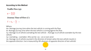 18
According to this Method
Where,
tw= Average journey time when the test vehicle is running with the flow.
ta= Average journey time when the test vehicle is running against the flow.
ny= Average no of vehicle overtaking the test vehicle – Average no of vehicle overtaken by the test
vehicle.
ny= overtaking – overtaken. {this can be +ve, -ve or even zero}
na= Average no of vehicle counted in the direction of stream when the test vehicle travels in
the opposite direction. {na is measured by 4th observer of opposite direction of test vehicle}
 