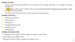 PARKING STUDIES
◉ Parking is one of the major problems that is created by the increasing road traffic. It is an impact of transport
development.
◉ The availability of less space in urban areas has increased the demand for parking space especially in areas
like Central business district.
◉ This affects the mode choice also. This has a great economical impact.
PARKING STATISTICS
◉ Parking accumulation
◉ Parking volume
◉ Parking load
◉ Average Parking duration
◉ Parking turnover
◉ Parking index
PARKING ACCUMULATION
It is defined as the number of vehicles parked at a given instant of time.
expressed by accumulation curve.
Plotting the number of bays occupied with respect to time.
19
 