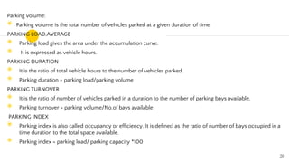 Parking volume:
◉ Parking volume is the total number of vehicles parked at a given duration of time
PARKING LOAD,AVERAGE
◉ Parking load gives the area under the accumulation curve.
◉ It is expressed as vehicle hours.
PARKING DURATION
◉ It is the ratio of total vehicle hours to the number of vehicles parked.
◉ Parking duration = parking load/parking volume
PARKING TURNOVER
◉ It is the ratio of number of vehicles parked in a duration to the number of parking bays available.
◉ Parking turnover = parking volume/No.of bays available
PARKING INDEX
◉ Parking index is also called occupancy or efficiency. It is defined as the ratio of number of bays occupied in a
time duration to the total space available.
◉ Parking index = parking load/ parking capacity *100
20
 