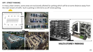 OFF- STREET PARKING
In many urban centers, some areas are exclusively allotted for parking which will be at some distance away from
the main stream of traffic. Such a parking is referred to as off-street parking.
23
 