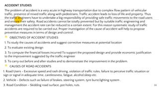 ACCIDENT STUDIES
The problem of accident is a very acute in highway transportation due to complex flow pattern of vehicular
traffic, presence of mixed traffic along with pedestrians. Traffic accident leads to loss of life and property. Thus
the traffic engineers have to undertake a big responsibility of providing safe traffic movements to the road users
and ensure their safety. Road accidents cannot be totally prevented but by suitable traffic engineering and
management the accident rate can be reduced to a certain extent. For this reason systematic study of traffic
accidents are required to be carried out. Proper investigation of the cause of accident will help to propose
preventive measures in terms of design and control.
◉ OBJECTIVES OF ACCIDENT STUDIES
1. To study the causes of accidents and suggest corrective measures at potential location
2. To evaluate existing design
3. To compute the financial losses incurred To support the proposed design and provide economic justification
to the improvement suggested by the traffic engineer
5. To carry out before and after studies and to demonstrate the improvement in the problem.
◉ CAUSES OF ROAD ACCIDENTS
1. Road Users - Excessive speed and rash driving, violation of traffic rules, failure to perceive traffic situation or
sign or signal in adequate time, carelessness, fatigue, alcohol,sleep etc.
2. Vehicle - Defects such as failure of brakes, steering system, tyre burst,lighting system .
3. Road Condition - Skidding road surface, pot holes, ruts. 24
 