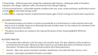 4. Road design - Defective geometric design like inadequate sight distance, inadequate width of shoulders,
improper curve design, improper traffic control devices and improper lighting.
5. Environmental factors -unfavorable weather conditions like mist, snow, smoke and heavy rainfall which restrict
normal visibility and makes driving unsafe.
6. Other causes -improper location of advertisement boards, gate of level crossing not closed when required etc..
ACCIDENT STATISTICS
◉ The statistical analysis of accident is carried out periodically at critical locations or road stretches which will
help to arrive at suitable measures to effectively decrease accident rates. It is the measure (or estimates) of the
number and severity of accident.
◉ The places of accidents are marked on the map and the points of their clustering (BLACK SPOT) are
determined.
ACCIDENT ANALYSIS
◉ The accident data collection is the first step in the accident study. The data collection of the accidents is
primarily done by the police. Motorist accident reports are secondary data which are filed by motorists
themselves. The data to be collected should comprise all of these parameters:
◉ General - Date, time, person involved in accident, classification of accident like fatal, serious, minor
◉ Location - Description and detail of location of accident 25
 