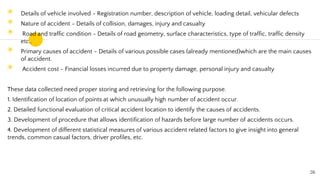 ◉ Details of vehicle involved - Registration number, description of vehicle, loading detail, vehicular defects
◉ Nature of accident - Details of collision, damages, injury and casualty
◉ Road and traffic condition - Details of road geometry, surface characteristics, type of traffic, traffic density
etc..
◉ Primary causes of accident - Details of various possible cases (already mentioned)which are the main causes
of accident.
◉ Accident cost - Financial losses incurred due to property damage, personal injury and casualty
These data collected need proper storing and retrieving for the following purpose.
1. Identification of location of points at which unusually high number of accident occur.
2. Detailed functional evaluation of critical accident location to identify the causes of accidents.
3. Development of procedure that allows identification of hazards before large number of accidents occurs.
4. Development of different statistical measures of various accident related factors to give insight into general
trends, common casual factors, driver profiles, etc.
26
 