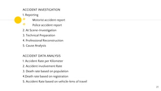 ACCIDENT INVESTIGATION
1. Reporting
◉ Motorist accident report
◉ Police accident report
2. At Scene-Investigation
3. Technical Preparation
4. Professional Reconstruction
5. Cause Analysis
ACCIDENT DATA ANALYSIS
1. Accident Rate per Kilometer
2. Accident involvement Rate
3. Death rate based on population
4.Death rate based on registration
5. Accident Rate based on vehicle-kms of travel
27
 