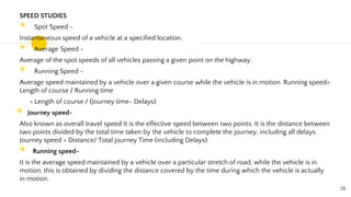 SPEED STUDIES
◉ Spot Speed -
Instantaneous speed of a vehicle at a specified location.
◉ Average Speed -
Average of the spot speeds of all vehicles passing a given point on the highway.
◉ Running Speed -
Average speed maintained by a vehicle over a given course while the vehicle is in motion. Running speed=
Length of course / Running time
= Length of course / (Journey time- Delays)
◉ Journey speed-
Also known as overall travel speed It is the effective speed between two points. It is the distance between
two points divided by the total time taken by the vehicle to complete the journey, including all delays.
Journey speed = Distance/ Total journey Time (including Delays).
◉ Running speed-
It is the average speed maintained by a vehicle over a particular stretch of road, while the vehicle is in
motion; this is obtained by dividing the distance covered by the time during which the vehicle is actually
in motion.
28
 