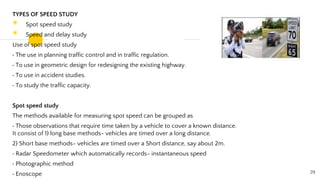 TYPES OF SPEED STUDY
◉ Spot speed study
◉ Speed and delay study
Use of spot speed study
The use in planning traffic control and in traffic regulation.
To use in geometric design for redesigning the existing highway.
To use in accident studies.
To study the traffic capacity.
Spot speed study
The methods available for measuring spot speed can be grouped as
Those observations that require time taken by a vehicle to cover a known distance.
It consist of 1) long base methods- vehicles are timed over a long distance.
2) Short base methods- vehicles are timed over a Short distance, say about 2m.
Radar Speedometer which automatically records- instantaneous speed
Photographic method
Enoscope 29
 