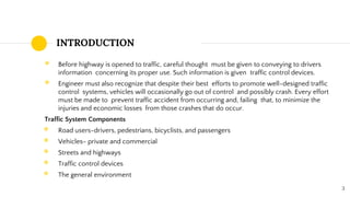 INTRODUCTION
◉ Before highway is opened to traffic, careful thought must be given to conveying to drivers
information concerning its proper use. Such information is given traffic control devices.
◉ Engineer must also recognize that despite their best efforts to promote well-designed traffic
control systems, vehicles will occasionally go out of control and possibly crash. Every effort
must be made to prevent traffic accident from occurring and, failing that, to minimize the
injuries and economic losses from those crashes that do occur.
Traffic System Components
◉ Road users-drivers, pedestrians, bicyclists, and passengers
◉ Vehicles- private and commercial
◉ Streets and highways
◉ Traffic control devices
◉ The general environment
3
 