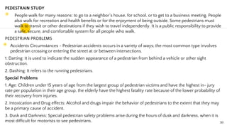 PEDESTRAIN STUDY
◉ People walk for many reasons: to go to a neighbor’s house, for school, or to get to a business meeting. People
also walk for recreation and health benefits or for the enjoyment of being outside. Some pedestrians must
walk to transit or other destinations if they wish to travel independently. It is a public responsibility to provide
a safe, secure, and comfortable system for all people who walk.
PEDESTRIAN PROBLEMS
◉ Accidents Circumstances - Pedestrian accidents occurs in a variety of ways; the most common type involves
pedestrian crossing or entering the street at or between intersections.
1. Darting: It is used to indicate the sudden appearance of a pedestrian from behind a vehicle or other sight
obstruction.
2. Dashing: It refers to the running pedestrians.
Special Problems
1. Age: Children under 15 years of age from the largest group of pedestrian victims and have the highest in- jury
rate per population in their age group, the elderly have the highest fatality rate because of the lower probability of
their recovery from injuries.
2. Intoxication and Drug effects: Alcohol and drugs impair the behavior of pedestrians to the extent that they may
be a primary cause of accident.
3. Dusk and Darkness: Special pedestrian safety problems arise during the hours of dusk and darkness, when it is
most difficult for motorists to see pedestrians. 30
 