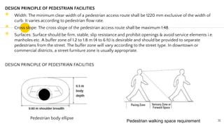 DESIGN PRINCIPLE OF PEDESTRIAN FACILITIES
◉ Width: The minimum clear width of a pedestrian access route shall be 1220 mm exclusive of the width of
curb. It varies according to pedestrian flow rate.
◉ Cross slope: The cross slope of the pedestrian access route shall be maximum 1:48.
◉ Surfaces: Surface should be firm, stable, slip resistance and prohibit openings & avoid service elements i.e.
manholes etc. A buffer zone of 1.2 to 1.8 m (4 to 6 ft) is desirable and should be provided to separate
pedestrians from the street. The buffer zone will vary according to the street type. In downtown or
commercial districts, a street furniture zone is usually appropriate.
DESIGN PRINCIPLE OF PEDESTRIAN FACILITIES
31
Pedestrian body ellipse
Pedestrian walking space requirement​
 